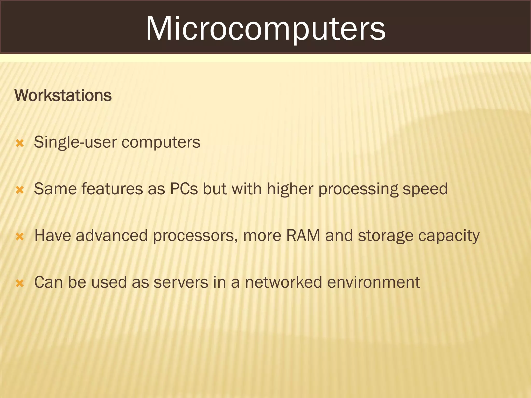Workstations
 Single-user computers
 Same features as PCs but with higher processing speed
 Have advanced processors, more RAM and storage capacity
 Can be used as servers in a networked environment
Microcomputers
 