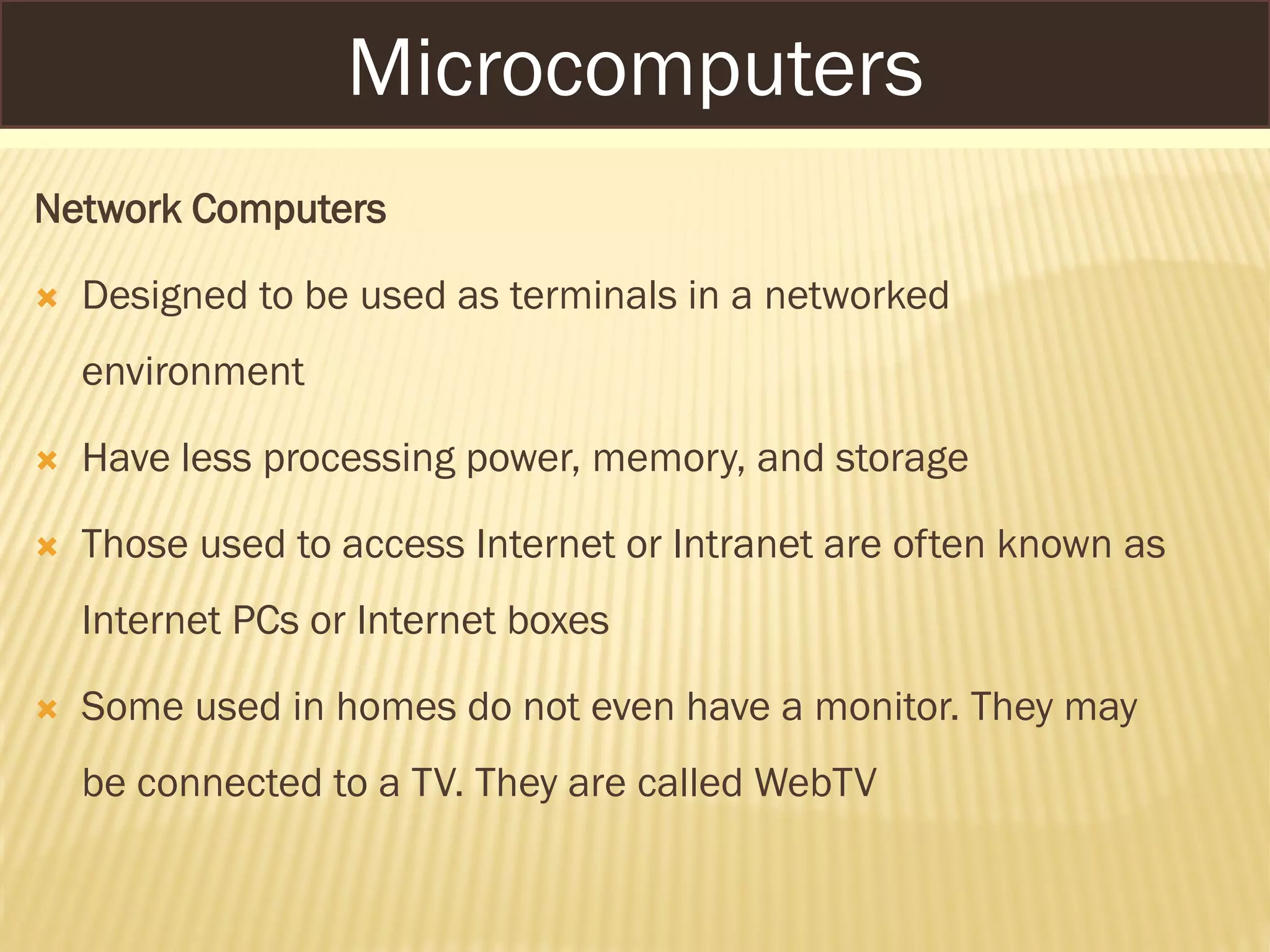 Network Computers
 Designed to be used as terminals in a networked
environment
 Have less processing power, memory, and storage
 Those used to access Internet or Intranet are often known as
Internet PCs or Internet boxes
 Some used in homes do not even have a monitor. They may
be connected to a TV. They are called WebTV
Microcomputers
 