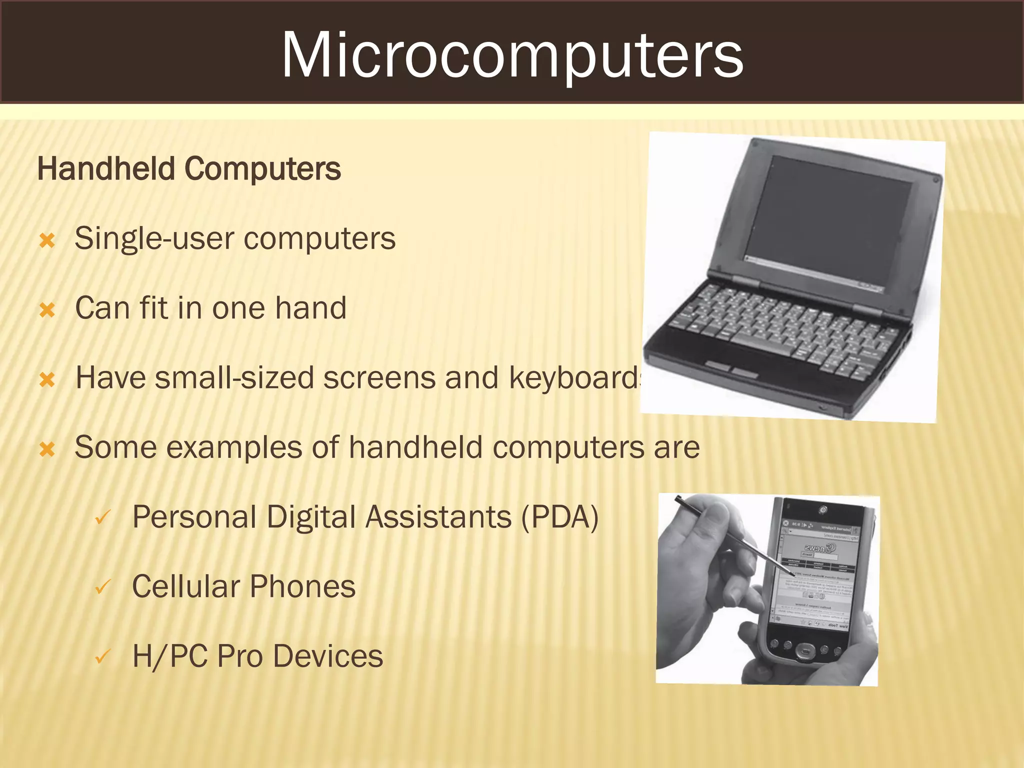 Handheld Computers
 Single-user computers
 Can fit in one hand
 Have small-sized screens and keyboards
 Some examples of handheld computers are
 Personal Digital Assistants (PDA)
 Cellular Phones
 H/PC Pro Devices
Microcomputers
 