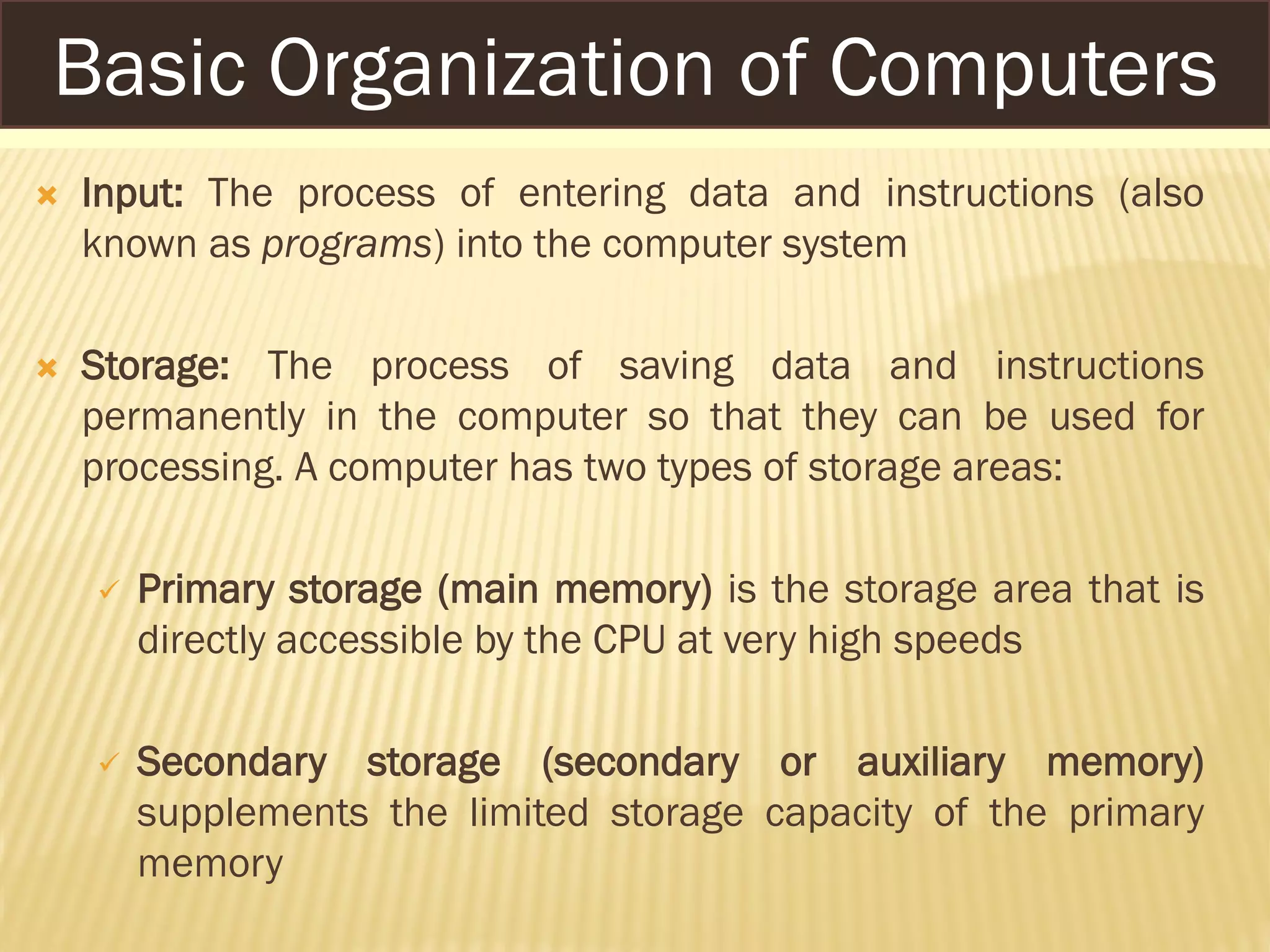  Input: The process of entering data and instructions (also
known as programs) into the computer system
 Storage: The process of saving data and instructions
permanently in the computer so that they can be used for
processing. A computer has two types of storage areas:
 Primary storage (main memory) is the storage area that is
directly accessible by the CPU at very high speeds
 Secondary storage (secondary or auxiliary memory)
supplements the limited storage capacity of the primary
memory
Basic Organization of Computers
 
