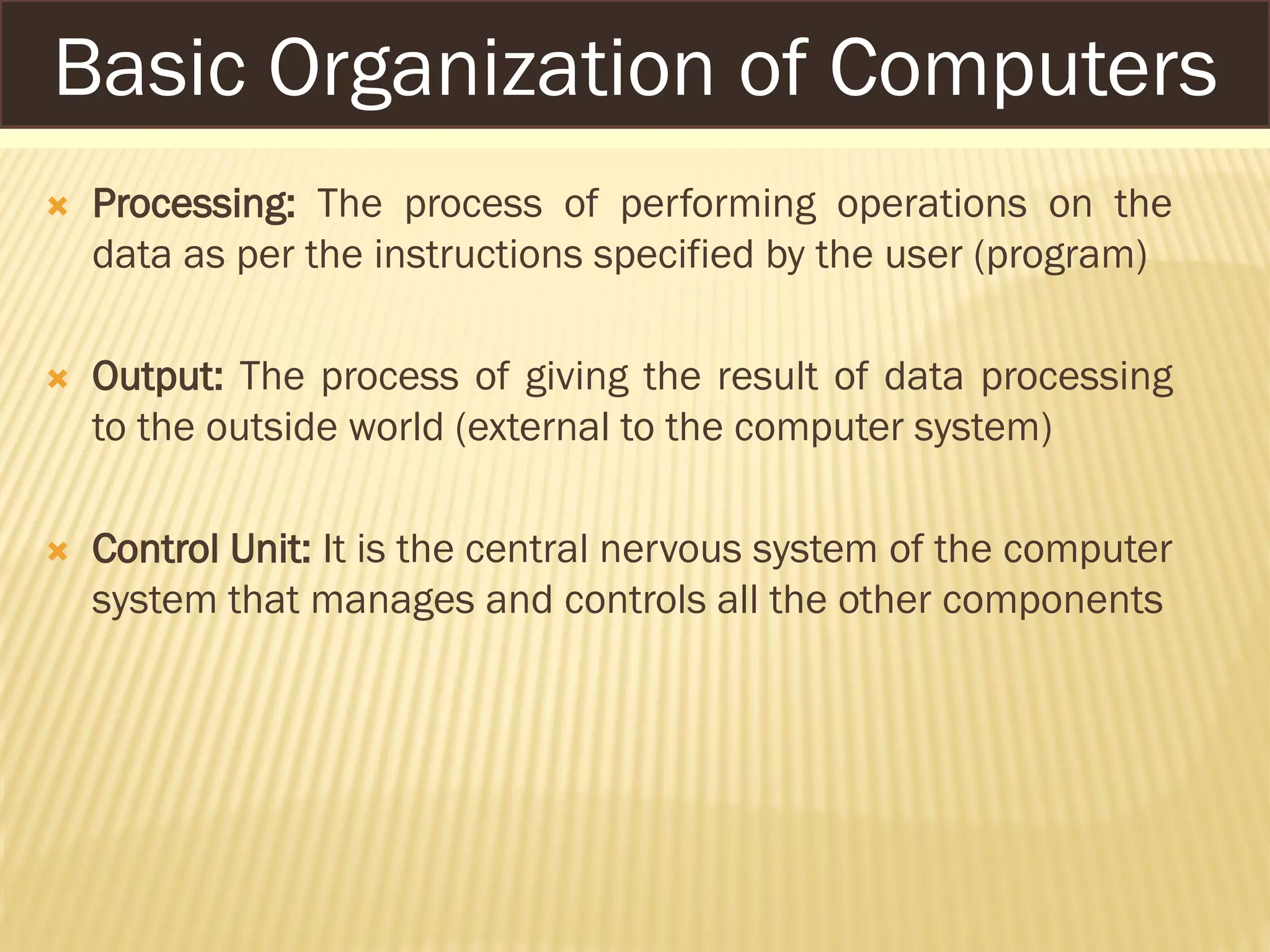  Processing: The process of performing operations on the
data as per the instructions specified by the user (program)
 Output: The process of giving the result of data processing
to the outside world (external to the computer system)
 Control Unit: It is the central nervous system of the computer
system that manages and controls all the other components
Basic Organization of Computers
 