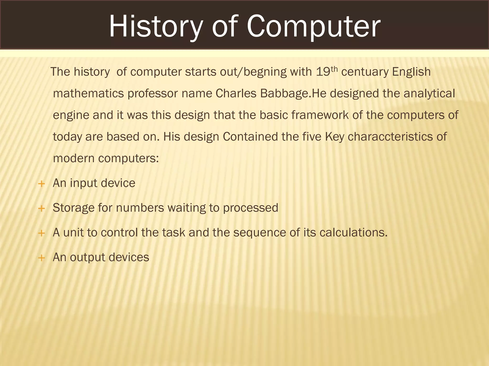 The history of computer starts out/begning with 19th centuary English
mathematics professor name Charles Babbage.He designed the analytical
engine and it was this design that the basic framework of the computers of
today are based on. His design Contained the five Key characcteristics of
modern computers:
 An input device
 Storage for numbers waiting to processed
 A unit to control the task and the sequence of its calculations.
 An output devices
History of Computer
 