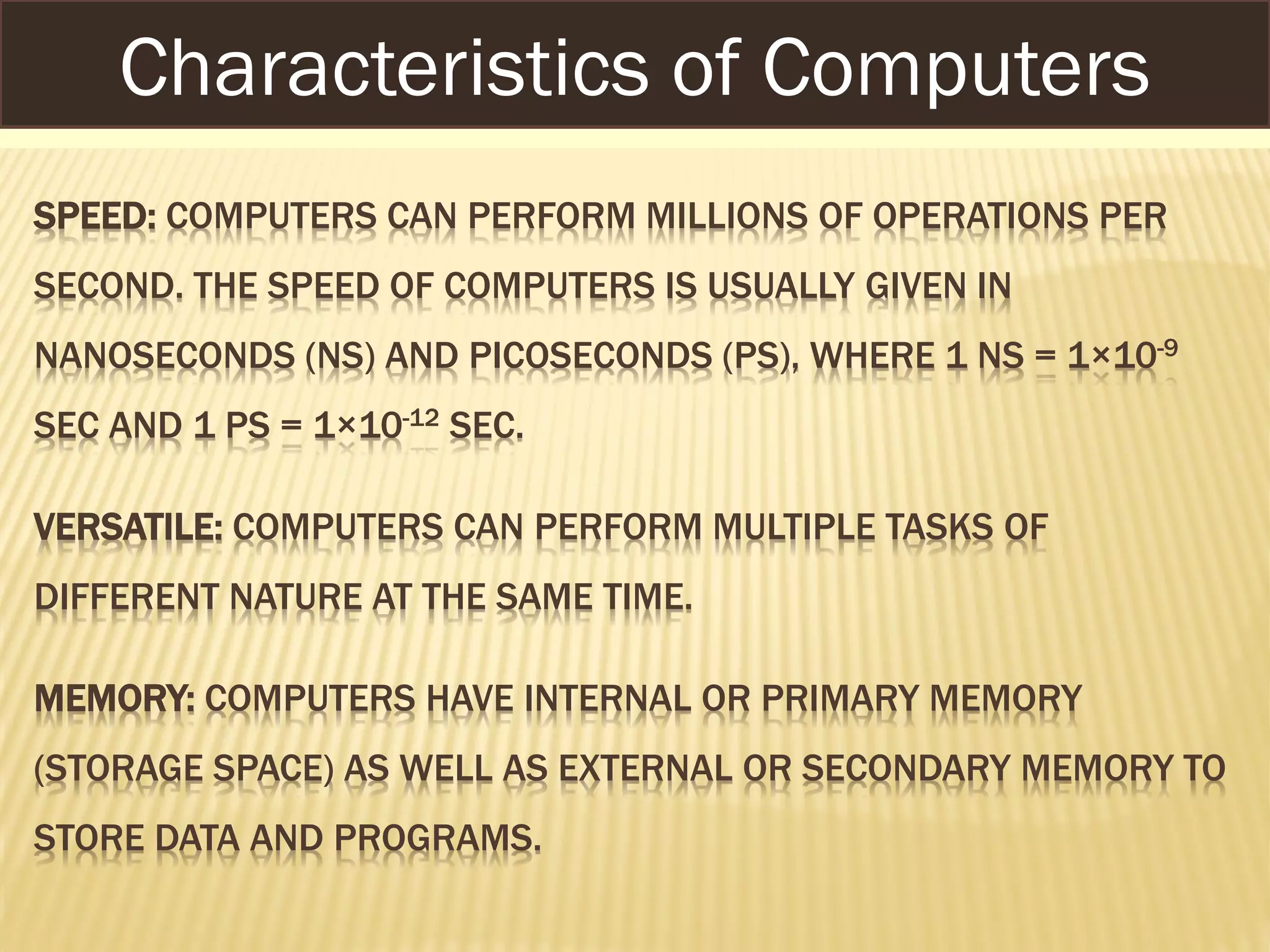 SPEED: COMPUTERS CAN PERFORM MILLIONS OF OPERATIONS PER
SECOND. THE SPEED OF COMPUTERS IS USUALLY GIVEN IN
NANOSECONDS (NS) AND PICOSECONDS (PS), WHERE 1 NS = 1×10-9
SEC AND 1 PS = 1×10-12 SEC.
VERSATILE: COMPUTERS CAN PERFORM MULTIPLE TASKS OF
DIFFERENT NATURE AT THE SAME TIME.
MEMORY: COMPUTERS HAVE INTERNAL OR PRIMARY MEMORY
(STORAGE SPACE) AS WELL AS EXTERNAL OR SECONDARY MEMORY TO
STORE DATA AND PROGRAMS.
Characteristics of Computers
 
