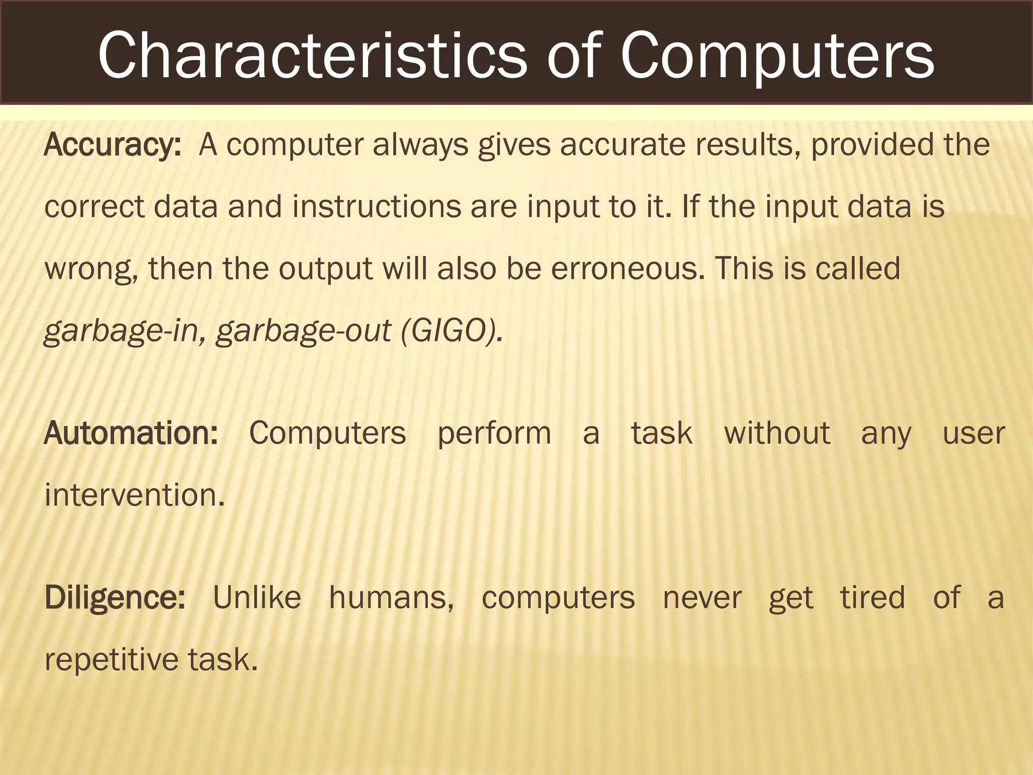 Accuracy: A computer always gives accurate results, provided the
correct data and instructions are input to it. If the input data is
wrong, then the output will also be erroneous. This is called
garbage-in, garbage-out (GIGO).
Automation: Computers perform a task without any user
intervention.
Diligence: Unlike humans, computers never get tired of a
repetitive task.
Characteristics of Computers
 