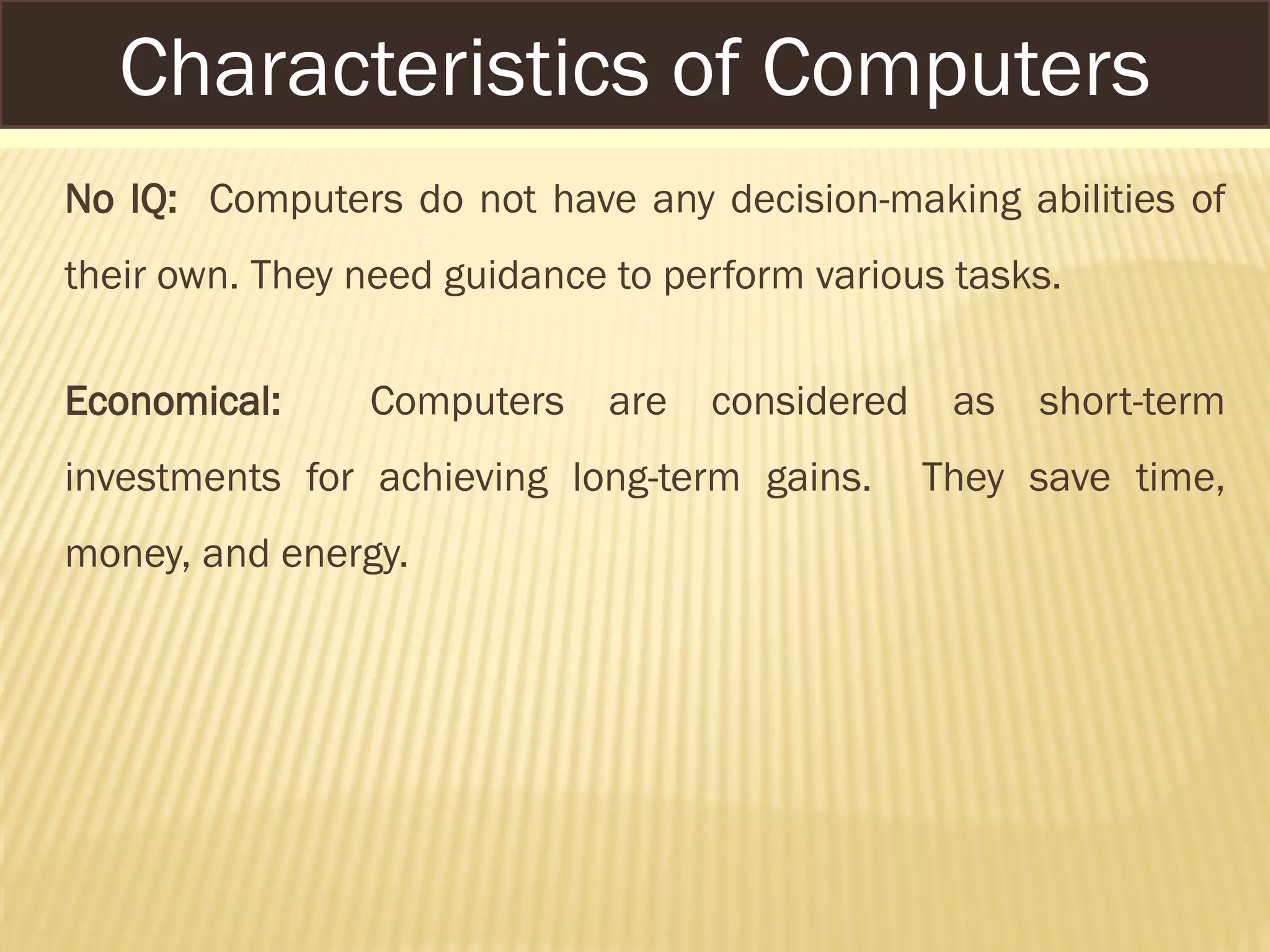 No IQ: Computers do not have any decision-making abilities of
their own. They need guidance to perform various tasks.
Economical: Computers are considered as short-term
investments for achieving long-term gains. They save time,
money, and energy.
Characteristics of Computers
 
