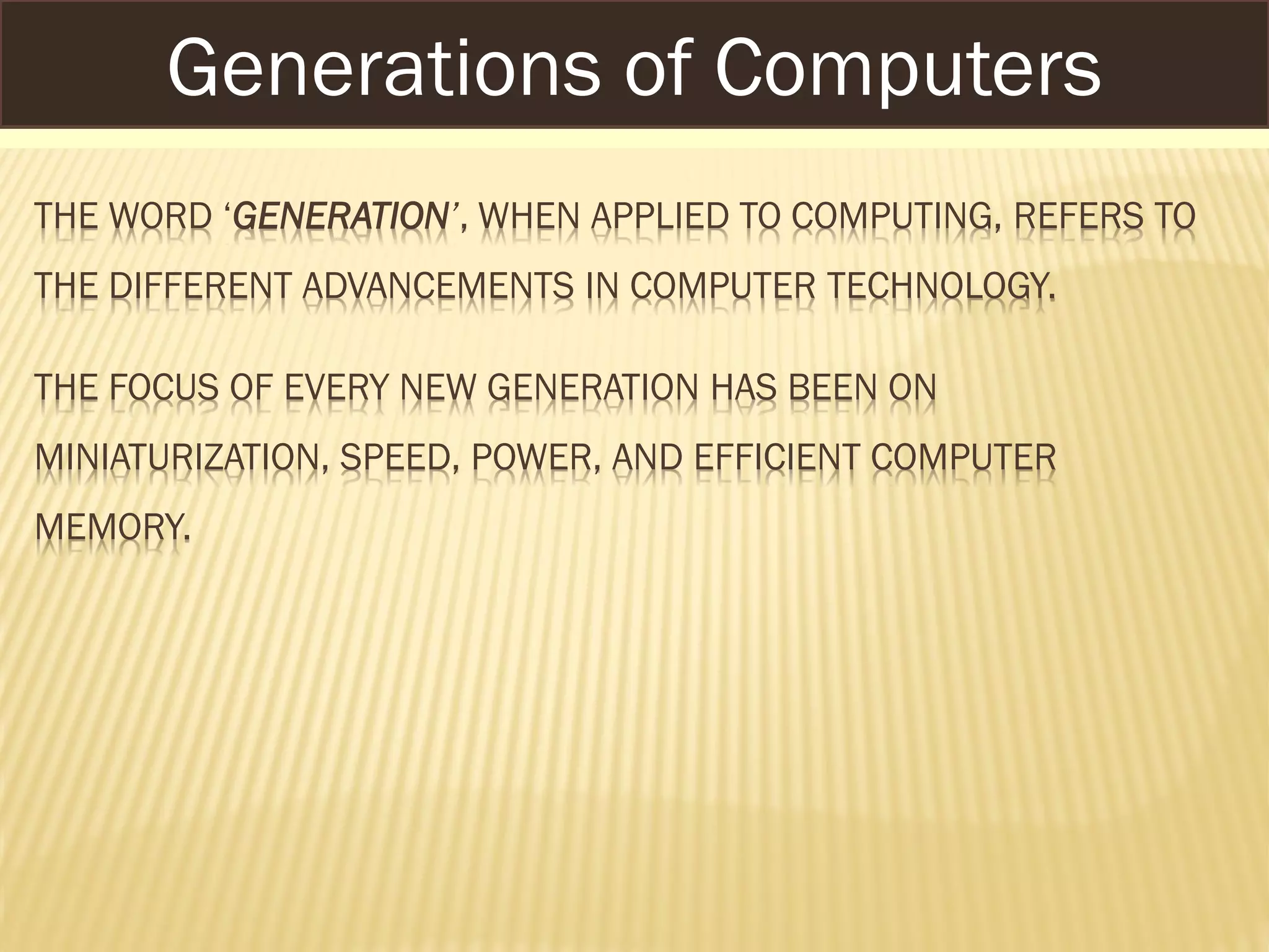 THE WORD ‘GENERATION’, WHEN APPLIED TO COMPUTING, REFERS TO
THE DIFFERENT ADVANCEMENTS IN COMPUTER TECHNOLOGY.
THE FOCUS OF EVERY NEW GENERATION HAS BEEN ON
MINIATURIZATION, SPEED, POWER, AND EFFICIENT COMPUTER
MEMORY.
Generations of Computers
 