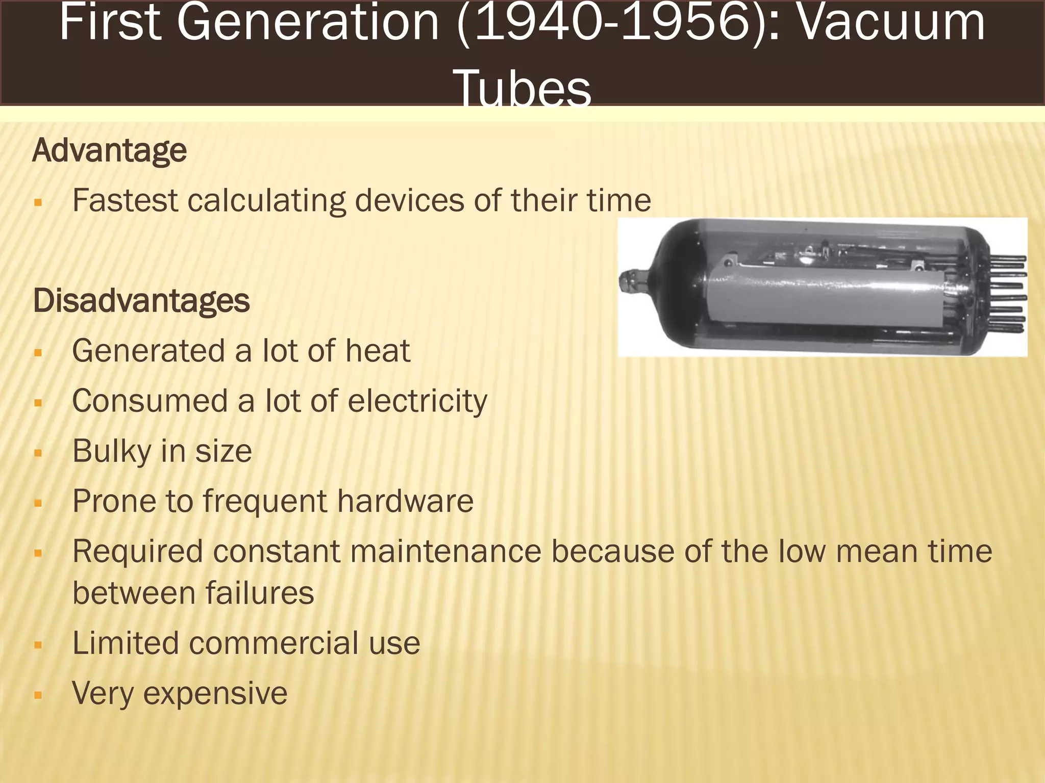 Advantage
 Fastest calculating devices of their time
Disadvantages
 Generated a lot of heat
 Consumed a lot of electricity
 Bulky in size
 Prone to frequent hardware
 Required constant maintenance because of the low mean time
between failures
 Limited commercial use
 Very expensive
First Generation (1940-1956): Vacuum
Tubes
 