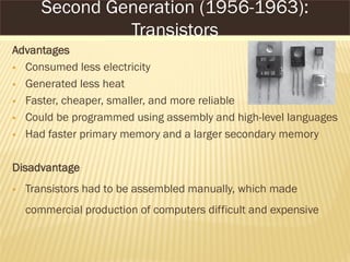 Advantages
 Consumed less electricity
 Generated less heat
 Faster, cheaper, smaller, and more reliable
 Could be programmed using assembly and high-level languages
 Had faster primary memory and a larger secondary memory
Disadvantage
 Transistors had to be assembled manually, which made
commercial production of computers difficult and expensive
Second Generation (1956-1963):
Transistors
 