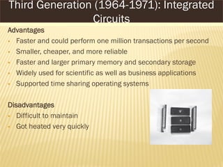 Advantages
 Faster and could perform one million transactions per second
 Smaller, cheaper, and more reliable
 Faster and larger primary memory and secondary storage
 Widely used for scientific as well as business applications
 Supported time sharing operating systems
Disadvantages
 Difficult to maintain
 Got heated very quickly
Third Generation (1964-1971): Integrated
Circuits
 