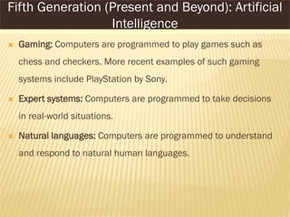  Gaming: Computers are programmed to play games such as
chess and checkers. More recent examples of such gaming
systems include PlayStation by Sony.
 Expert systems: Computers are programmed to take decisions
in real-world situations.
 Natural languages: Computers are programmed to understand
and respond to natural human languages.
Fifth Generation (Present and Beyond): Artificial
Intelligence
 