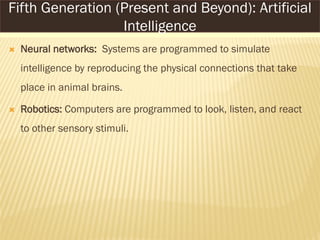  Neural networks: Systems are programmed to simulate
intelligence by reproducing the physical connections that take
place in animal brains.
 Robotics: Computers are programmed to look, listen, and react
to other sensory stimuli.
Fifth Generation (Present and Beyond): Artificial
Intelligence
 