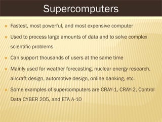 SUPERCOMPUTERS
 Fastest, most powerful, and most expensive computer
 Used to process large amounts of data and to solve complex
scientific problems
 Can support thousands of users at the same time
 Mainly used for weather forecasting, nuclear energy research,
aircraft design, automotive design, online banking, etc.
 Some examples of supercomputers are CRAY-1, CRAY-2, Control
Data CYBER 205, and ETA A-10
Supercomputers
 