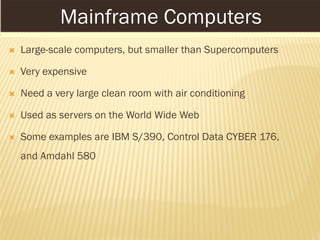 MAINFRAME COMPUTERS
 Large-scale computers, but smaller than Supercomputers
 Very expensive
 Need a very large clean room with air conditioning
 Used as servers on the World Wide Web
 Some examples are IBM S/390, Control Data CYBER 176,
and Amdahl 580
Mainframe Computers
 