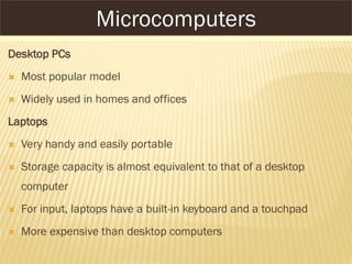 MICROCOMPUTERS
Desktop PCs
 Most popular model
 Widely used in homes and offices
Laptops
 Very handy and easily portable
 Storage capacity is almost equivalent to that of a desktop
computer
 For input, laptops have a built-in keyboard and a touchpad
 More expensive than desktop computers
Microcomputers
 