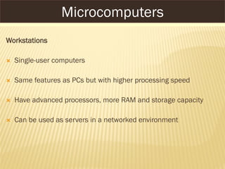 Workstations
 Single-user computers
 Same features as PCs but with higher processing speed
 Have advanced processors, more RAM and storage capacity
 Can be used as servers in a networked environment
Microcomputers
 