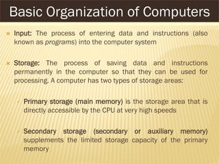  Input: The process of entering data and instructions (also
known as programs) into the computer system
 Storage: The process of saving data and instructions
permanently in the computer so that they can be used for
processing. A computer has two types of storage areas:
 Primary storage (main memory) is the storage area that is
directly accessible by the CPU at very high speeds
 Secondary storage (secondary or auxiliary memory)
supplements the limited storage capacity of the primary
memory
Basic Organization of Computers
 