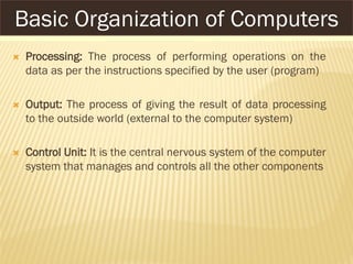  Processing: The process of performing operations on the
data as per the instructions specified by the user (program)
 Output: The process of giving the result of data processing
to the outside world (external to the computer system)
 Control Unit: It is the central nervous system of the computer
system that manages and controls all the other components
Basic Organization of Computers
 