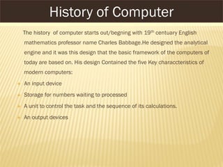 The history of computer starts out/begning with 19th centuary English
mathematics professor name Charles Babbage.He designed the analytical
engine and it was this design that the basic framework of the computers of
today are based on. His design Contained the five Key characcteristics of
modern computers:
 An input device
 Storage for numbers waiting to processed
 A unit to control the task and the sequence of its calculations.
 An output devices
History of Computer
 