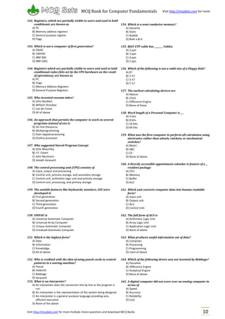Visit http://mcqSets.com for more multiple choice questions and download MCQ Banks
MCQ Bank for Computer Fundamentals Visit http://mcqSets.com for more
materials
10
142. Registers, which are partially visible to users and used to hold
conditional, are known as
A) PC
B) Memory address registers
C) General purpose register
D) Flags
143. Which is not a computer of first generation?
A) ENIAC
B) UNIVAC
C) IBM 360
D) IBM 1401
144. Registers which are partially visible to users and used to hold
conditional codes (bits set by the CPU hardware as the result
of operations), are known as
A) PC
B) Flags
C) Memory Address Registers
D) General Purpose Registers
145. Who invented vacuum tubes?
A) John Bardeen
B) William Shockley
C) Lee de Forest
D) All of above
146. An approach that permits the computer to work on several
programs instead of one is
A) On-line thesaurus
B) Multiprogramming
C) Over lapped processing
D) Outline processor
147. Who suggested Stored Program Concept
A) John Mauchley
B) J.P. Eckert
C) John Neumann
D) Joseph Jacquard
148. The central processing unit (CPU) consists of
A) Input, output and processing
B) Control unit, primary storage, and secondary storage
C) Control unit, arithmetic-logic unit and primary storage
D) Control unit, processing, and primary storage
149. The notable features like keyboards, monitors, GUI were
developed in
A) First generation
B) Second generation
C) Third generation
D) Fourth generation
150. UNIVAC is
A) Universal Automatic Computer
B) Universal Array Computer
C) Unique Automatic Computer
D) Unvalued Automatic Computer
151. Which is the highest form?
A) Data
B) Information
C) Knowledge
D) All of above
152. Who is credited with the idea of using punch cards to control
patterns in a waving machine?
A) Pascal
B) Hollerith
C) Babbage
D) Jacquard
153. What is an interpreter?
A) An interpreter does the conversion line by line as the program is
run
B) An interpreter is the representation of the system being designed
C) An interpreter is a general purpose language providing very
efficient execution
D) None of the above
154. Which is a semi conductor memory?
A) Dynamic
B) Static
C) Bubble
D) Both a & b
155. RJ45 UTP cable has ________ Cables.
A) 2 pair
B) 3 pair
C) 4 pair
D) 5 pair
156. Which of the following is not a valid size of a Floppy Disk?
A) 8?
B) 5 ¼?
C) 3 ½?
D) 5 ½?
157. The earliest calculating devices are
A) Abacus
B) Clock
C) Difference Engine
D) None of these
158. Word length of a Personal Computer is ___
A) 4 bits
B) 8 bits
C) 16 bits
D) 64 bits
159. What was the first computer to perform all calculation using
electronics rather than wheels, ratchets, or mechanical
switches?
A) Mark I
B) ABC
C) Z3
D) None of above
160. A directly accessible appointment calendar is feature of a __
resident package
A) CPU
B) Memory
C) Buffer
D) ALU
161. Which unit converts computer data into human readable
form?
A) Input unit
B) Output unit
C) ALU
D) Control Unit
162. The full form of ALU is
A) Arithmetic Logic Unit
B) Array Logic Unit
C) Application Logic Unit
D) None of above
163. What produces useful information out of data?
A) Computer
B) Processing
C) Programming
D) none of above
164. Which of the following device was not invented by Babbage?
A) Pascaline
B) Difference Engine
C) Analytical Engine
D) None of above
165. A digital computer did not score over an analog computer in
terms of
A) Speed
B) Accuracy
C) Reliability
D) Cost
 