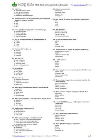 Visit http://mcqSets.com for more multiple choice questions and download MCQ Banks
MCQ Bank for Computer Fundamentals Visit http://mcqSets.com for more
materials
12
190. ENIAC uses
A) Decimal Numbering System
B) Octal Numbering System
C) Binary Numbering System
D) Hexadecimal Numbering System
191. A term associated with the comparison of processing speeds
of different computer system is:
A) EFTS
B) MPG
C) MIPS
D) CPS
192. which of the following is problem oriented language?
A) High level language
B) Machine language
C) Assembly language
D) Low level language
193. A 32 bit microprocessor has the word length equal to
A) 2 byte
B) 32 byte
C) 4 byte
D) 8 byte
194. The term GIGO is related to
A) Accuracy
B) Reliability
C) Versatility
D) Automatic
195. Web cam is an
A) input unit device
B) output unit device
C) processing device
D) Input and Output device
196. Bit stands for
A) Binary digits
B) bit of system
C) a part of byte
D) All of above
197. Access time is
A) seek time + latency time
B) seek time
C) seek time ? latency time
D) latency time
198. Which device can understand difference between data &
programs?
A) Input device
B) Output device
C) Memory
D) Microprocessor
199. Which of the following is a read only memory storage device?
A) Floppy Disk
B) CD-ROM
C) Hard Disk
D) None of these
200. Symbolic logic was discovered by
A) George Boole
B) Herman Hollerith
C) Van Neumann
D) Basic Pascal
201. Which of the following is not valid statement?
A) Hard is referred to mean something temporary
B) Hard is used to mean something tangible
C) Soft is used to mean something permanent
D) Soft is used to mean something tangible
202. Digital devices are
A) Digital Clock
B) Automobile speed meter
C) Clock with a dial and two hands
D) All of them
203. Primary memory stores
A) Data alone
B) Programs alone
C) Results alone
D) All of these
204. After copying the content how many times can you paste?
A) 1
B) 16
C) 32
D) Many
205. WAN stands for
A) Wap Area Network
B) Wide Area Network
C) Wide Array Net
D) Wireless Area Network
206. An error in computer data is called
A) Chip
B) Bug
C) CPU
D) Storage device
207. The instructions for starting the computer are house on
A) Random access memory
B) CD-Rom
C) Read only memory chip
D) All of above
208. 1 nibble equals to
A) 1 bits
B) 2 bits
C) 4 bits
D) 8 bits
209. Perforated paper used as input of output media is known as
A) paper tapes
B) magnetic tape
C) punched papers tape
D) card punch
210. The secondary storage devices can only store data but they
cannot perform
A) Arithmetic Operation
B) Logic operation
C) Fetch operations
D) Either of the above
211. Which American computer company is called Big Blue?
A) Microsoft
B) Compaq Corp
C) IBM
D) Tandy Svenson
212. It was in 2028 BS the _________ was brought in to calculate
census data.
A) IBM 1400
B) IBM 1401
C) ICL 2950
D) None of above
213. Who is the inventor of ABC Computer?
A) John v. Atanasoff
B) Clifford Berry
C) Both of above
D) None of above
214. Which of the following is the largest unit?
A) data
B) field
C) record
D) database file
 