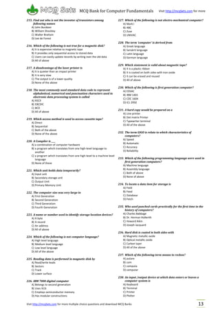 Visit http://mcqSets.com for more multiple choice questions and download MCQ Banks
MCQ Bank for Computer Fundamentals Visit http://mcqSets.com for more
materials
13
215. Find out who is not the inventor of transistors among
following names
A) John Burdeen
B) William Shockley
C) Walter Brattain
D) Lee de Forest
216. Which of the following is not true for a magnetic disk?
A) It is expensive relative to magnetic tape
B) It provides only sequential access to stored data
C) Users can easily update records by writing over the old data
D) All of above
217. A disadvantage of the laser printer is
A) It is quieter than an impact printer
B) It is very slow
C) The output is of a lower quality
D) None of the above
218. The most commonly used standard data code to represent
alphabetical, numerical and punctuation characters used in
electronic data processing system is called
A) ASCII
B) EBCDIC
C) BCD
D) All of above
219. Which access method is used to access cassette tape?
A) Direct
B) Sequential
C) Both of the above
D) None of the above
220. A Compiler is ____
A) a combination of computer hardware
B) a program which translates from one high-level language to
another
C) a program which translates from one high-level to a machine level
language
D) None of these
221. Which unit holds data temporarily?
A) Input unit
B) Secondary storage unit
C) Output Unit
D) Primary Memory Unit
222. The computer size was very large in
A) First Generation
B) Second Generation
C) Third Generation
D) Fourth Generation
223. A name or number used to identify storage location devices?
A) A byte
B) A record
C) An address
D) All of above
224. Which of the following is not computer language?
A) High level language
B) Medium level language
C) Low level language
D) All of the above
225. Reading data is performed in magnetic disk by
A) Read/write leads
B) Sectors
C) Track
D) Lower surface
226. IBM 7000 digital computer
A) Belongs to second generation
B) Uses VLSI
C) Employs semiconductor memory
D) Has modular constructions
227. Which of the following is not electro-mechanical computer?
A) Mark I
B) ABC
C) Zuse
D) UNIVAC
228. The term ‘computer’ is derived from
A) Greek language
B) Sanskrit language
C) Latin language
D) German language
229. Which statement is valid about magnetic tape?
A) It is a plastic ribbon
B) It is coated on both sides with iron oxide
C) It can be erased and reused
D) All of above
230. Which of the following is first generation computer?
A) EDSAC
B) IBM 1401
C) CDC 1604
D) ICL 2950
231. A hard copy would be prepared on a
A) Line printer
B) Dot matrix Printer
C) Typewriter terminal
D) All of the above
232. The term GIGO is relate to which characteristics of
computers?
A) Speed
B) Automatic
C) Accuracy
D) Reliability
233. Which of the following programming language were used in
first generation computers?
A) Machine language
B) Assembly language
C) Both of above
D) None of above
234. To locate a data item for storage is
A) Field
B) Feed
C) Database
D) Fetch
235. Who used punched cards practically for the first time in the
history of computers?
A) Charles Babbage
B) Dr. Herman Hollerith
C) Howard Aikin
D) Joseph Jacquard
236. Hard disk is coated in both sides with
A) Magnetic metallic oxide
B) Optical metallic oxide
C) Carbon layer
D) All of the above
237. Which of the following term means to reckon?
A) putare
B) com
C) computa
D) computar
238. An input /output device at which data enters or leaves a
computer system is
A) Keyboard
B) Terminal
C) Printer
D) Plotter
 