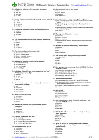 Visit http://mcqSets.com for more multiple choice questions and download MCQ Banks
MCQ Bank for Computer Fundamentals Visit http://mcqSets.com for more
materials
14
239. Which of the following is first generation of computer
A) EDSAC
B) IBM-1401
C) CDC-1604
D) ICL-2900
240. A name or number used to identify a storage location is called
A) A byte
B) A record
C) An address
D) All of above
241. Computer professionals working in a computer centre are
A) Software
B) Firmware
C) Hardware
D) Humanware
242. The first general purpose electronic computer in the world
was
A) UNIVAC
B) EDVAC
C) ENIAC
D) All of above
243. The contents of information are stored in
A) Memory data register
B) Memory address register
C) Memory arithmetic registers
D) Memory access register
244. Which of the following is correct full form of BCD?
A) Binary Coded Decimal
B) Bit Coded Decimal
C) Binary Coded Digit
D) Bit Coded Digit
245. Which was the world’s first microcomputer that used Intel
80386 microprocessor chip?
A) IBM PS/2
B) HP-9830
C) DeskPro-386
D) IBM-360
246. The qualitative or quantitative attribute of a variable or set
of variables is termed as
A) data
B) information
C) both of above
D) none of above
247. Main storage is also called
A) Accumulator
B) Control Unit
C) Register Unit
D) Memory
248. Which of the following are (is) considered to be video
component?
A) Resolution
B) Color depth
C) Refresh rate
D) All of the alcove
249. For what Antikyathera was used?
A) For counting
B) For Calculating tax collection
C) For calculating astronomical positions
D) For calculating firing weapons
250. Memory unit is one part of
A) Input device
B) Control unit
C) Output device
D) Central Processing Unit
251. Microprocessors can be used to make
A) Computer
B) Digital systems
C) Calculators
D) All of the above
252. Which statement is valid about computer program?
A) High level languages must be converted into machine language to
execute
B) High level language programs are more efficient and faster to
execute
C) It is more difficult to identify errors in high level language program
than in low level programs
D) All of above
253. By programmable machine we mean
A) computers
B) modern television
C) washing machines
D) anything that can be set to perform different tasks with suitable
programs
254. Which of the following is a secondary memory device?
A) Keyboard
B) Disk
C) ALU
D) All of the above
255. The memory which is programmed at the time it is
manufactured
A) ROM
B) RAM
C) PROM
D) EPROM
256. One of the popular mass storage device is CD ROM. What does
CD ROM stand for?
A) Compactable Read Only Memory
B) Compact Data Read Only Memory
C) Compactable Disk Read Only Memory
D) Compact Disk Read Only Memory
257. Identify the true statement
A) Computers are 100% accurate but it can suffer from GIGO
B) Computers are reliable because they use electronic component
which have very low failure rate
C) Computer is never tired and does not suffer from boredom
D) All of above
258. FORTRAN is
A) File Translation
B) Format Translation
C) Formula Translation
D) Floppy Translation
259. The programs which are as permanent as hardware and
stored in ROM is known as
A) Hardware
B) Software
C) Firmware
D) ROM ware
260. Which of the following memories must be refreshed many
times per second?
A) Static RAM
B) Dynamic RAM
C) EPROM
D) ROM
261. What do you call the translator which takes assembly
language program as input & produce machine language
code as output?
A) Compiler
B) Interpreter
C) Debugger
D) Assembler
 