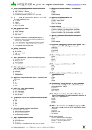 Visit http://mcqSets.com for more multiple choice questions and download MCQ Banks
MCQ Bank for Computer Fundamentals Visit http://mcqSets.com for more
materials
15
262. Serial access memories are useful in applications where
A) Data consists of numbers
B) Short access time is required
C) Each stored word is processed differently
D) Data naturally needs to flow in and out in serial form
263. In ________ mode, the communication channel is used in both
directions at the same time?
A) Full-duplex
B) Simplex
C) Half-duplex
D) None of the above
264. Who invented Slide Rules?
A) John Napier
B) William Oughtred
C) Gottfried Leibnitz
D) Blaise Pascal
265. The proper definition of a modern digital computer is
A) An electronic automated machine that can solve problems
involving words and numbers
B) A more sophistic and modified electronic pocket calculator
C) Any machine that can perform mathematical operations
D) A machine that works on binary code
266. Memory is made up of
A) Set of wires
B) Set of circuits
C) Large number of cells
D) All of these
267. Which of the following is the most powerful computers?
A) Mainframe Computer
B) Mini Computers
C) Micro Computers
D) Super Computers
268. Which of the printers used in conjunction with computers
uses dry ink powder?
A) Daisy wheel printer
B) Line printer
C) Laser printer
D) Thermal printer
269. What is the path from which data flow in a computer system
is known as
A) Car
B) Bus
C) Truck
D) Road
270. Which term is used to describe RAM?
A) Dynamic RAM (DRAM)
B) Static RAM (SRAM)
C) Video RAM (VRAM)
D) All of the above
271. In which year was chip used inside the computer for the first
time?
A) 1964
B) 1975
C) 1999
D) 1944
272. Assembly language started to be used from
A) first generation computers
B) second generation computers
C) third generation computers
D) fourth generation computers
273. Which technology is more reliable?
A) Mechanical
B) Electro-Mechanical
C) Electronic
D) For reliability it does not matter. So all of above are reliable
274. Which of the following is not an XT microprocessor?
A) 8006
B) 8086
C) 8088
D) None of above
275. Hard disk is coated in both side with
A) Magnetic metallic oxide
B) Optical metallic oxide
C) Carbon layer
D) All of the above
276. ASCII stands for
A) American Stable Code for International Interchange
B) American Standard Case for Institutional Interchange
C) American Standard Code for Information Interchange
D) American Standard Code for Interchange Information
277. Raw facts and figures about any particular topic are
A) Information
B) facts
C) data
D) none of above
278. A computer can solve more than one kind of problem. This is
related to which of the following characteristics?
A) Accuracy
B) Reliability
C) Versatility
D) Automatic
279. From which generation computers the printers were used?
A) first
B) second
C) third
D) fourth
280. How many symbols exist in Baudot code?
A) 32
B) 116
C) 58
D) 76
281. Following IC chip integrates 100 thousands electronic
components per chip
A) SSI
B) MSI
C) LSI
D) VLSI
282. An application program that helps the user to change any
number and immediately see the result of that change is
A) Desktop publishing program
B) Database
C) Spreadsheet
D) All of above
283. In 1830, Charles Babbage designed a machine called the
Analytical Engine which he showed at the Paris Exhibition. In
which year was it exhibition?
A) 1820
B) 1860
C) 1855
D) 1870
284. What is the name of the new color laptop computer which is
powered by a 386 processor at 33 MHz and is built by Epson?
A) AX3/33
B) NEC-20
C) Magnum 2000
D) HCL-3000
285. In analog computer
A) Input is first converted to digital form
B) Input is never converted to digital form
C) Output is displayed in digital form
D) All of the above
 