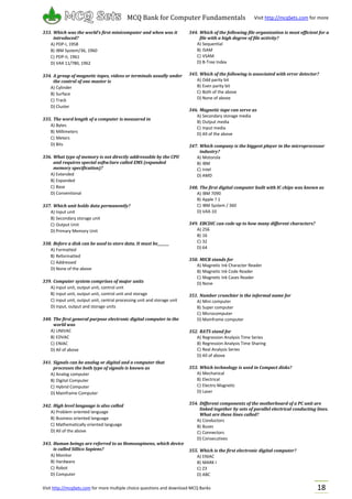 Visit http://mcqSets.com for more multiple choice questions and download MCQ Banks
MCQ Bank for Computer Fundamentals Visit http://mcqSets.com for more
materials
18
333. Which was the world’s first minicomputer and when was it
introduced?
A) PDP-I, 1958
B) IBM System/36, 1960
C) PDP-II, 1961
D) VAX 11/780, 1962
334. A group of magnetic tapes, videos or terminals usually under
the control of one master is
A) Cylinder
B) Surface
C) Track
D) Cluster
335. The word length of a computer is measured in
A) Bytes
B) Millimeters
C) Meters
D) Bits
336. What type of memory is not directly addressable by the CPU
and requires special softw3are called EMS (expanded
memory specification)?
A) Extended
B) Expanded
C) Base
D) Conventional
337. Which unit holds data permanently?
A) Input unit
B) Secondary storage unit
C) Output Unit
D) Primary Memory Unit
338. Before a disk can be used to store data. It must be_______
A) Formatted
B) Reformatted
C) Addressed
D) None of the above
339. Computer system comprises of major units
A) input unit, output unit, control unit
B) input unit, output unit, control unit and storage
C) input unit, output unit, central processing unit and storage unit
D) input, output and storage units
340. The first general purpose electronic digital computer in the
world was
A) UNIVAC
B) EDVAC
C) ENIAC
D) All of above
341. Signals can be analog or digital and a computer that
processes the both type of signals is known as
A) Analog computer
B) Digital Computer
C) Hybrid Computer
D) Mainframe Computer
342. High level language is also called
A) Problem oriented language
B) Business oriented language
C) Mathematically oriented language
D) All of the above
343. Human beings are referred to as Homosapinens, which device
is called Sillico Sapiens?
A) Monitor
B) Hardware
C) Robot
D) Computer
344. Which of the following file organization is most efficient for a
file with a high degree of file activity?
A) Sequential
B) ISAM
C) VSAM
D) B-Tree Index
345. Which of the following is associated with error detector?
A) Odd parity bit
B) Even parity bit
C) Both of the above
D) None of above
346. Magnetic tape can serve as
A) Secondary storage media
B) Output media
C) Input media
D) All of the above
347. Which company is the biggest player in the microprocessor
industry?
A) Motorola
B) IBM
C) Intel
D) AMD
348. The first digital computer built with IC chips was known as
A) IBM 7090
B) Apple ? 1
C) IBM System / 360
D) VAX-10
349. EBCDIC can code up to how many different characters?
A) 256
B) 16
C) 32
D) 64
350. MICR stands for
A) Magnetic Ink Character Reader
B) Magnetic Ink Code Reader
C) Magnetic Ink Cases Reader
D) None
351. Number crunchier is the informal name for
A) Mini computer
B) Super computer
C) Microcomputer
D) Mainframe computer
352. RATS stand for
A) Regression Analysis Time Series
B) Regression Analysis Time Sharing
C) Real Analysis Series
D) All of above
353. Which technology is used in Compact disks?
A) Mechanical
B) Electrical
C) Electro Magnetic
D) Laser
354. Different components of the motherboard of a PC unit are
linked together by sets of parallel electrical conducting lines.
What are these lines called?
A) Conductors
B) Buses
C) Connectors
D) Consecutives
355. Which is the first electronic digital computer?
A) ENIAC
B) MARK I
C) Z3
D) ABC
 