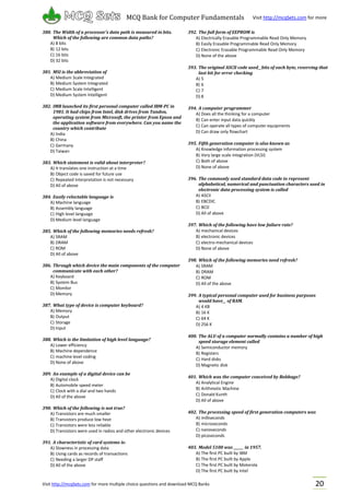 Visit http://mcqSets.com for more multiple choice questions and download MCQ Banks
MCQ Bank for Computer Fundamentals Visit http://mcqSets.com for more
materials
20
380. The Width of a processor’s data path is measured in bits.
Which of the following are common data paths?
A) 8 bits
B) 12 bits
C) 16 bits
D) 32 bits
381. MSI is the abbreviation of
A) Medium Scale Integrated
B) Medium System Integrated
C) Medium Scale Intelligent
D) Medium System Intelligent
382. IMB launched its first personal computer called IBM-PC in
1981. It had chips from Intel, disk drives from Tandon,
operating system from Microsoft, the printer from Epson and
the application software from everywhere. Can you name the
country which contribute
A) India
B) China
C) Germany
D) Taiwan
383. Which statement is valid about interpreter?
A) It translates one instruction at a time
B) Object code is saved for future use
C) Repeated interpretation is not necessary
D) All of above
384. Easily reloctable language is
A) Machine language
B) Assembly language
C) High level language
D) Medium level language
385. Which of the following memories needs refresh?
A) SRAM
B) DRAM
C) ROM
D) All of above
386. Through which device the main components of the computer
communicate with each other?
A) Keyboard
B) System Bus
C) Monitor
D) Memory
387. What type of device is computer keyboard?
A) Memory
B) Output
C) Storage
D) Input
388. Which is the limitation of high level language?
A) Lower efficiency
B) Machine dependence
C) machine level coding
D) None of above
389. An example of a digital device can be
A) Digital clock
B) Automobile speed meter
C) Clock with a dial and two hands
D) All of the above
390. Which of the following is not true?
A) Transistors are much smaller
B) Transistors produce low heat
C) Transistors were less reliable
D) Transistors were used in radios and other electronic devices
391. A characteristic of card systems is:
A) Slowness in processing data
B) Using cards as records of transactions
C) Needing a larger DP staff
D) All of the above
392. The full form of EEPROM is
A) Electrically Erasable Programmable Read Only Memory
B) Easily Erasable Programmable Read Only Memory
C) Electronic Erasable Programmable Read Only Memory
D) None of the above
393. The original ASCII code used__bits of each byte, reserving that
last bit for error checking
A) 5
B) 6
C) 7
D) 8
394. A computer programmer
A) Does all the thinking for a computer
B) Can enter input data quickly
C) Can operate all types of computer equipments
D) Can draw only flowchart
395. Fifth generation computer is also known as
A) Knowledge information processing system
B) Very large scale integration (VLSI)
C) Both of above
D) None of above
396. The commonly used standard data code to represent
alphabetical, numerical and punctuation characters used in
electronic data processing system is called
A) ASCII
B) EBCDIC
C) BCD
D) All of above
397. Which of the following have low failure rate?
A) mechanical devices
B) electronic devices
C) electro-mechanical devices
D) None of above
398. Which of the following memories need refresh?
A) SRAM
B) DRAM
C) ROM
D) All of the above
399. A typical personal computer used for business purposes
would have__ of RAM.
A) 4 KB
B) 16 K
C) 64 K
D) 256 K
400. The ALU of a computer normally contains a number of high
speed storage element called
A) Semiconductor memory
B) Registers
C) Hard disks
D) Magnetic disk
401. Which was the computer conceived by Babbage?
A) Analytical Engine
B) Arithmetic Machine
C) Donald Kunth
D) All of above
402. The processing speed of first generation computers was
A) milliseconds
B) microseconds
C) nanoseconds
D) picoseconds
403. Model 5100 was ______ in 1957.
A) The first PC built by IBM
B) The first PC built by Apple
C) The first PC built by Motorola
D) The first PC built by Intel
 