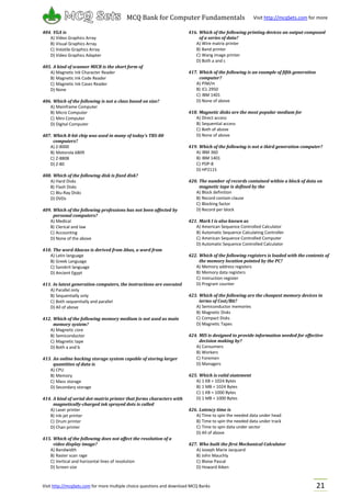 Visit http://mcqSets.com for more multiple choice questions and download MCQ Banks
MCQ Bank for Computer Fundamentals Visit http://mcqSets.com for more
materials
21
404. VGA is
A) Video Graphics Array
B) Visual Graphics Array
C) Volatile Graphics Array
D) Video Graphics Adapter
405. A kind of scanner MICR is the short form of
A) Magnetic Ink Character Reader
B) Magnetic Ink Code Reader
C) Magnetic Ink Cases Reader
D) None
406. Which of the following is not a class based on size?
A) Mainframe Computer
B) Micro Computer
C) Mini Computer
D) Digital Computer
407. Which 8-bit chip was used in many of today’s TRS-80
computers?
A) Z-8000
B) Motorola 6809
C) Z-8808
D) Z-80
408. Which of the following disk is fixed disk?
A) Hard Disks
B) Flash Disks
C) Blu-Ray Disks
D) DVDs
409. Which of the following professions has not been affected by
personal computers?
A) Medical
B) Clerical and law
C) Accounting
D) None of the above
410. The word Abacus is derived from Abax, a word from
A) Latin language
B) Greek Language
C) Sanskrit language
D) Ancient Egypt
411. In latest generation computers, the instructions are executed
A) Parallel only
B) Sequentially only
C) Both sequentially and parallel
D) All of above
412. Which of the following memory medium is not used as main
memory system?
A) Magnetic core
B) Semiconductor
C) Magnetic tape
D) Both a and b
413. An online backing storage system capable of storing larger
quantities of data is
A) CPU
B) Memory
C) Mass storage
D) Secondary storage
414. A kind of serial dot-matrix printer that forms characters with
magnetically-charged ink sprayed dots is called
A) Laser printer
B) Ink-jet printer
C) Drum printer
D) Chan printer
415. Which of the following does not affect the resolution of a
video display image?
A) Bandwidth
B) Raster scan rage
C) Vertical and horizontal lines of resolution
D) Screen size
416. Which of the following printing devices an output composed
of a series of data?
A) Wire matrix printer
B) Band printer
C) Wang image printer
D) Both a and c
417. Which of the following is an example of fifth generation
computer?
A) PIM/m
B) ICL 2950
C) IBM 1401
D) None of above
418. Magnetic disks are the most popular medium for
A) Direct access
B) Sequential access
C) Both of above
D) None of above
419. Which of the following is not a third generation computer?
A) IBM 360
B) IBM 1401
C) PDP-8
D) HP2115
420. The number of records contained within a block of data on
magnetic tape is defined by the
A) Block definition
B) Record contain clause
C) Blocking factor
D) Record per block
421. Mark I is also known as
A) American Sequence Controlled Calculator
B) Automatic Sequence Calculating Controller
C) American Sequence Controlled Computer
D) Automatic Sequence Controlled Calculator
422. Which of the following registers is loaded with the contents of
the memory location pointed by the PC?
A) Memory address registers
B) Memory data registers
C) Instruction register
D) Program counter
423. Which of the following are the cheapest memory devices in
terms of Cost/Bit?
A) Semiconductor memories
B) Magnetic Disks
C) Compact Disks
D) Magnetic Tapes
424. MIS is designed to provide information needed for effective
decision making by?
A) Consumers
B) Workers
C) Foremen
D) Managers
425. Which is valid statement
A) 1 KB = 1024 Bytes
B) 1 MB = 1024 Bytes
C) 1 KB = 1000 Bytes
D) 1 MB = 1000 Bytes
426. Latency time is
A) Time to spin the needed data under head
B) Time to spin the needed data under track
C) Time to spin data under sector
D) All of above
427. Who built the first Mechanical Calculator
A) Joseph Marie Jacquard
B) John Mauchly
C) Blaise Pascal
D) Howard Aiken
 
