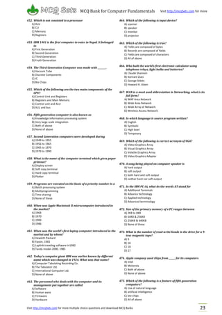 Visit http://mcqSets.com for more multiple choice questions and download MCQ Banks
MCQ Bank for Computer Fundamentals Visit http://mcqSets.com for more
materials
23
452. Which is not consisted in a processor
A) ALU
B) CU
C) Memory
D) Registers
453. IBM 1401 is the first computer to enter in Nepal. It belonged
to
A) First Generation
B) Second Generation
C) Third Generation
D) Froth Generation
454. The Third Generation Computer was made with ________.
A) Vacuum Tube
B) Discrete Components
C) IC
D) Bio Chips
455. Which of the following are the two main components of the
CPU?
A) Control Unit and Registers
B) Registers and Main Memory
C) Control unit and ALU
D) ALU and bus
456. Fifth generation computer is also known as
A) Knowledge information processing system
B) Very large scale integration
C) Both of above
D) None of above
457. Second Generation computers were developed during
A) 1949 to 1955
B) 1956 to 1965
C) 1965 to 1970
D) 1970 to 1990
458. What is the name of the computer terminal which gives paper
printout?
A) Display screen
B) Soft copy terminal
C) Hard copy terminal
D) Plotter
459. Programs are executed on the basis of a priority number in a
A) Batch processing system
B) Multiprogramming
C) Time sharing
D) None of these
460. When was Apple Macintosh II microcomputer introduced in
the market?
A) 1964
B) 1970
C) 1983
D) 1986
461. When was the world’s first laptop computer introduced in the
market and by whom?
A) Hewlett-Packard
B) Epson, 1981
C) Laplink traveling software In1982
D) Tandy model-2000, 1985
462. Today’s computer giant IBM was earlier known by different
name which was changed in 1924. What was that name?
A) Computer Tabulating Recording Co.
B) The Tabulator Ltd.
C) International Computer Ltd.
D) None of above
463. The personnel who deals with the computer and its
management put together are called
A) Software
B) Human ware
C) Firmware
D) Hardware
464. Which of the following is input device?
A) scanner
B) speaker
C) monitor
D) projector
465. Which of the following is true?
A) Fields are composed of bytes
B) Records are composed of fields
C) Fields are composed of characters
D) All of above
466. Who built the world’s first electronic calculator using
telephone relays, light bulbs and batteries?
A) Claude Shannon
B) Konrard Zues
C) George Stibits
D) Howard H. Aiken
467. WAN is a most used abbreviation in Networking, what is its
full form?
A) WAP Area Network
B) Wide Area Network
C) Wide Array of Network
D) Wireless Access Network
468. In which language is source program written?
A) English
B) Symbolic
C) High level
D) Temporary
469. Which of the following is correct acronym of VGA?
A) Video Graphics Array
B) Visual Graphics Array
C) Volatile Graphics Array
D) Video Graphics Adapter
470. A song being played on computer speaker is
A) hard output
B) soft output
C) both hard and soft output
D) neither hard nor soft output
471. In the IBM PC-At, what do the words AT stand for
A) Additional Terminals
B) Advance technology
C) Applied technology
D) Advanced terminology
472. Size of the primary memory of a PC ranges between
A) 2KB to 8KB
B) 64KB & 256KB
C) 256KB & 640KB
D) None of these
473. What is the number of read-write heads in the drive for a 9-
trac magnetic tape?
A) 9
B) 16
C) 18
D) 27
474. Apple company used chips from ______ for its computers
A) Intel
B) Motorola
C) Both of above
D) None of above
475. Which of the following is a feature of fifth generation
computers?
A) Use of natural language
B) artificial intelligence
C) bio-chips
D) All of above
 