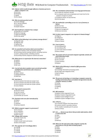 Visit http://mcqSets.com for more multiple choice questions and download MCQ Banks
MCQ Bank for Computer Fundamentals Visit http://mcqSets.com for more
materials
27
545. A factor which would strongly influence a business person to
adopt a computer is its
A) Accuracy
B) Reliability
C) Speed
D) All of above
546. Who invented punched cards?
A) Charles Babbage
B) Dr. Herman Hollerith
C) Howard Aikin
D) Joseph Jacquard
547. Each model of a computer has a unique
A) Assembly of a computer
B) Machine language
C) High level language
D) All of the above
548. Which of the following is not a primary storage device?
A) Magnetic tape
B) Magnetic disk
C) Optical disk
D) All of the above
549. In a punched card system, data is processed by a
A) Keypunch machine, sorter and posting machine
B) Accounting machine, posting machine, and billing machine
C) Sorter, posting machine, and billing machine
D) Accounting machine, keypunch machine and sorter
550. Which device is required for the Internet connection?
A) Joystick
B) Modem
C) CD Drive
D) NIC Card
551. A set of rods where numbers were carved and used for
multiplication and division aids is known as
A) Pascaline
B) Napier’s Bones
C) Stepped Reckoner
D) Slide Rule
552. Seek time is
A) time to position the head over proper track
B) time to position the head over proper sector
C) time to position the head over proper cylinder
D) none of above
553. Tape speed is measured in
A) Feet per second
B) Inch per second
C) Meter per second
D) Centimeter per second
554. Punched cards were first introduced by
A) Powers
B) Pascal
C) Jacquard
D) Herman Hollerith
555. Which computer support co-processors?
A) XT computer
B) AT computers
C) None of these
D) Both of these
556. A floppy disk contains
A) Circular tracks only
B) Sectors only
C) Both circular tracks and sectors
D) None of the above
557. The capacity of 3.5 inch floppy disk is
A) 1.40 MB
B) 1.44 GB
C) 1.40 GB
D) 1.44 MB
558. The contribution of Konrad Zuse was long ignored because
A) He made the computers secretly
B) his computers were very complicated and it took time for the
people to recognize its power
C) of political reasons. He was German.
D) All of the above
559. Any method for controlling access to or use of memory is
known
A) Memory map
B) Memory protection
C) Memory management
D) Memory instruction
560. In what respect computers are superior to human beings?
A) Diligence
B) Intelligence
C) Both of above
D) None of above
561. Com in Latin is
A) intensifying prefix
B) intensifying suffix
C) a term that means to reckon
D) None of above
562. The system unit of a personal computer typically contains all
of the following except:
A) Microprocessor
B) Disk controller
C) Serial interface
D) Modem
563. Which of the following is related to fifth generation
computers?
A) Knowledge information processing system
B) Very large scale integration (VLSI)
C) Both of above
D) Only b
564. The process of starting a or restarting a computer system by
loading instructions from a secondary storage device into the
computer memory is called
A) Duping
B) Booting
C) Padding
D) CPS
565. MSI stands for
A) Medium Scale Integrated Circuits
B) Medium System Integrated Circuits
C) Medium Scale Intelligent Circuit
D) Medium System Intelligent Circuit
566. A Pixel is _________
A) A computer program that draws picture
B) A picture stored in secondary memory
C) The smallest resolvable part of a picture
D) None of these
567. A/n _____ Device is any device that provides information, which
is sent to the CPU
A) Input
B) Output
C) CPU
D) Memory
568. What was the nick name of the computer used by the
Americans in 1952 for their H-bomb project?
A) ENIAC
B) EDSAC
C) MANIAC
D) UNIVAC
 
