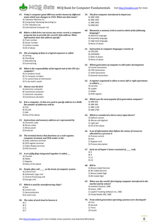 Visit http://mcqSets.com for more multiple choice questions and download MCQ Banks
MCQ Bank for Computer Fundamentals Visit http://mcqSets.com for more
materials
6
47. Today’s computer giant IBM was earlier known by different
name which was changes in 1924. What was that name?
A) Tabulator Machine Co.
B) Computing Tabulating Recording Co.
C) The Tabulator Ltd.
D) International Computer Ltd.
48. Before a disk drive can access any sector record, a computer
program has to provide the record’s disk address. What
information does this address specify?
A) Track number
B) Sector number
C) Surface number
D) All of above
49. The arranging of data in a logical sequence is called
A) Sorting
B) Classifying
C) Reproducing
D) Summarizing
50. What is the responsibility of the logical unit in the CPU of a
computer?
A) To produce result
B) To compare numbers
C) To control flow of information
D) To do math’s works
51. Abacus was the first
A) electronic computer
B) mechanical computer
C) electronic calculator
D) mechanical calculator
52. If in a computer, 16 bits are used to specify address in a RAM,
the number of addresses will be
A) 216
B) 65,536
C) 64K
D) Any of the above
53. Instructions and memory address are represented by
A) Character code
B) Binary codes
C) Binary word
D) Parity bit
54. The terminal device that functions as a cash register,
computer terminal, and OCR reader is the:
A) Data collection terminal
B) OCR register terminal
C) Video Display terminal
D) POS terminal
55. A set of flip flops integrated together is called ____
A) Counter
B) Adder
C) Register
D) None of the above
56. People often call ______ as the brain of computer system
A) Control Unit
B) Arithmetic Logic Unit
C) Central Processing Unit
D) Storage Unit
57. Which is used for manufacturing chips?
A) Bus
B) Control unit
C) Semiconductors
D) A and b only
58. The value of each bead in heaven is
A) 1
B) 3
C) 5
D) 7
59. The first computer introduced in Nepal was
A) IBM 1400
B) IBM 1401
C) IBM 1402
D) IBM1402
60. Mnemonic a memory trick is used in which of the following
language?
A) Machine language
B) Assembly language
C) High level language
D) None of above
61. Instruction in computer languages consists of
A) OPCODE
B) OPERAND
C) Both of above
D) None of above
62. Which generation of computer is still under development
A) Fourth Generation
B) Fifth Generation
C) Sixth Generation
D) Seventh Generation
63. A register organized to allow to move left or right operations
is called a ____
A) Counter
B) Loader
C) Adder
D) Shift register
64. Which was the most popular first generation computer?
A) IBM 650
B) IBM 360
C) IBM 1130
D) IBM 2700
65. Which is considered a direct entry input device?
A) Optical scanner
B) Mouse and digitizer
C) Light pen
D) All of the above
66. A set of information that defines the status of resources
allocated to a process is
A) Process control
B) ALU
C) Register Unit
D) Process description
67. Each set of Napier’s bones consisted of ______ rods.
A) 5
B) 9
C) 11
D) 13
68. BCD is
A) Binary Coded Decimal
B) Bit Coded Decimal
C) Binary Coded Digit
D) Bit Coded Digit
69. When was the world’s first laptop computer introduced in the
market and by whom?
A) Hewlett-Packard, 1980
B) Epson, 1981
C) Laplink Traveling Software Inc, 1982
D) Tandy Model-200, 1985
70. From which generation operating systems were developed?
A) First
B) Second
C) Third
D) Fourth
 