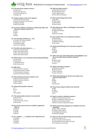Visit http://mcqSets.com for more multiple choice questions and download MCQ Banks
MCQ Bank for Computer Fundamentals Visit http://mcqSets.com for more
materials
9
118. The brain of any computer system is
A) Control Unit
B) Arithmetic Logic Unit
C) Central Processing Unit
D) Storage Unit
119. Analog computer works on the supply of
A) Continuous electrical pulses
B) Electrical pulses but not continuous
C) Magnetic strength
D) None of the above
120. An error in software or hardware is called a bug. What is the
alternative computer jargon for it?
A) Leech
B) Squid
C) Slug
D) Glitch
121. The advantage of COM are its __ and __
A) Compact size; speed readability
B) Compact size, speed
C) Readability; speed
D) Low cost; readability
122. The BIOS is the abbreviation of ________.
A) Basic Input Output System
B) Best Input Output System
C) Basic Input Output Symbol
D) Base Input Output System
123. Which printer is very commonly used for desktop publishing?
A) Laser printer
B) Inkjet printer
C) Daisywheel printer
D) Dot matrix printer
124. IBM 1401 is
A) First Generation Computer
B) Second Generation Computer
C) Third Generation Computer
D) Fourth Generation Computer
125. Most of the first generation computers were
A) Special purpose computers
B) General purpose computers
C) Both of above
D) None of above
126. Floppy disks typically in diameter
A) 3
B) 5.25
C) 8
D) All of above
127. The output quality of a printer is measured by
A) Dot per inch
B) Dot per sq. inch
C) Dots printed per unit time
D) All of above
128. On a PC, how much memory is available to application
software?
A) 1024 KB
B) 760 KB
C) 640 KB
D) 560 KB
129. In a computer _____ is capable to store single binary bit.
A) Capacitor
B) Flip flop
C) Register
D) Inductor
130. What does DMA stand for?
A) Distinct Memory Access
B) Direct Memory Access
C) Direct Module Access
D) Direct Memory Allocation
131. Who invented Integrated Circuits?
A) Jack Kilby
B) Robert Noyce
C) Both of above
D) None of above
132. Operating system, editors, and debuggers comes under?
A) System Software
B) Application Software
C) Utilities
D) None of the above
133. One computer that is not considered a portable is
A) Minicomputer
B) Laptop computer
C) Notebook computer
D) All of above
134. Which of the following is not an electronic computer?
A) ENIAC
B) ABC
C) UNIVAC
D) EDVAC
135. What is the name of the display feature that highlights are of
the screen which requires operator attention?
A) Pixel
B) Reverse video
C) Touch screen
D) Cursor
136. Which is the largest computer?
A) Mainframe Computer
B) Mini Computers
C) Micro Computers
D) Super Computers
137. Which of the following are the best units of data on an
external storage device?
A) Bits
B) Bytes
C) Hertz
D) Clock cycles
138. The personal computer industry was started by
A) IBM
B) Apple
C) Compaq
D) HCL
139. What is meant by a dedicated computer?
A) Which is used by one person only
B) Which is assigned one and only one task
C) Which uses one kind of software
D) Which is meant for application software
140. Which programming languages are classified as low level
languages?
A) Basic, COBOL, FORTRAN
B) Prolog 2, Expert Systems
C) Knowledge based Systems
D) Assembly Languages
141. What was the main disadvantage of vacuum tubes?
A) They were larger in size
B) They consumed a lot of electricity
C) They produced heat and often burned out
D) The operation cost was high
 
