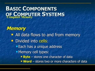 B ASIC  C OMPONENTS   OF  C OMPUTER  S YSTEMS Memory All data flows to and from memory Divided into  cells : Each has a unique address Memory cell types: Byte  – stores one character of data Word  – stores two or more characters of data Computer Memory 