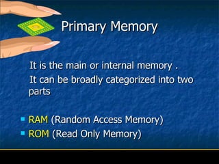 Primary Memory It is the main or internal memory .  It can be broadly categorized into two parts RAM  (Random Access Memory) ROM  (Read Only Memory) 