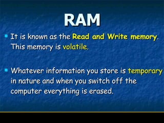 RAM It is known as the  Read and Write memory .  This memory is  volatile.  Whatever information you store is  temporary  in nature and when you switch off the computer everything is erased. 