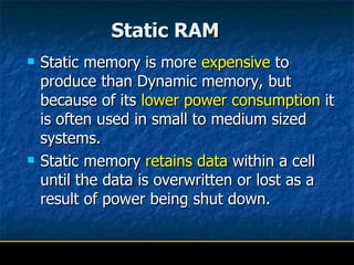 Static RAM        Static memory is more  expensive  to produce than Dynamic memory, but because of its  lower power consumption  it is often used in small to medium sized systems.  Static memory  retains data  within a cell until the data is overwritten or lost as a result of power being shut down.  