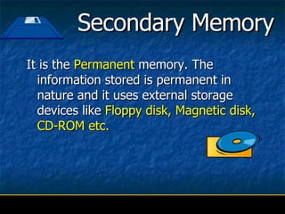 Secondary Memory It is the   Permanent  memory. The information stored is permanent in nature and it uses external storage devices like  Floppy disk, Magnetic disk, CD-ROM etc. 