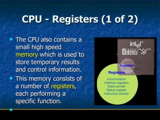 CPU - Registers (1 of 2) The CPU also contains a small high speed  memory  which is used to store temporary results and control information.  This memory consists of a number of  registers , each performing a specific function.  