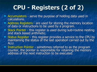 CPU - Registers (2 of 2) Accumulators  - serve the purpose of holding data used in calculations. Address Registers -  are used for storing the memory location of data or instructions to be used by a program. Stack Pointer -  this register is used during sub-routine nesting and stack based arithmetic. Status Register  - this register provides a service to the CPU by maintaining the status of the last operation carried out by the ALU. Instruction Pointer  - sometimes referred to as the program counter, the pointer is responsible for retaining the memory address of the next instruction to be executed. 