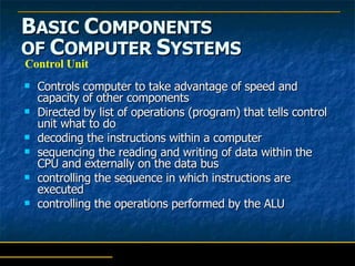 B ASIC  C OMPONENTS   OF  C OMPUTER  S YSTEMS Controls computer to take advantage of speed and capacity of other components Directed by list of operations (program) that tells control unit what to do     decoding the instructions within a computer  sequencing the reading and writing of data within the CPU and externally on the data bus controlling the sequence in which instructions are executed  controlling the operations performed by the ALU Control Unit 