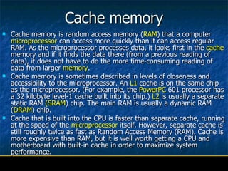 Cache memory Cache memory is random access memory ( RAM ) that a computer  microprocessor  can access more quickly than it can access regular RAM. As the microprocessor processes data, it looks first in the  cache  memory and if it finds the data there (from a previous reading of data), it does not have to do the more time-consuming reading of data from larger  memory .  Cache memory is sometimes described in levels of closeness and accessibility to the microprocessor. An  L1  cache is on the same chip as the microprocessor. (For example, the  PowerPC  601 processor has a 32 kilobyte level-1 cache built into its chip.)  L2  is usually a separate static RAM  (SRAM ) chip. The main RAM is usually a dynamic RAM ( DRAM ) chip.  Cache that is built into the CPU is faster than separate cache, running at the speed of the  microprocessor  itself. However, separate cache is still roughly twice as fast as Random Access Memory (RAM). Cache is more expensive than RAM, but it is well worth getting a CPU and motherboard with built-in cache in order to maximize system performance.  
