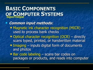 B ASIC  C OMPONENTS   OF  C OMPUTER  S YSTEMS Common input methods: Magnetic ink character recognition (MICR)  – used to process bank checks Optical character recognition (OCR)  – directly scans typed, printed, or handwritten material Imaging  – inputs digital form of documents and photos Bar code labeling  – scans bar codes on packages or products, and reads into computer Input/Output 