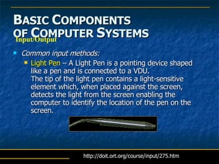 B ASIC  C OMPONENTS   OF  C OMPUTER  S YSTEMS Common input methods: Light Pen  – A Light Pen is a pointing device shaped like a pen and is connected to a VDU.  The tip of the light pen contains a light-sensitive element which, when placed against the screen, detects the light from the screen enabling the computer to identify the location of the pen on the screen.  Input/Output http://doit.ort.org/course/input/275.htm 
