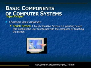 B ASIC  C OMPONENTS   OF  C OMPUTER  S YSTEMS Common input methods: Touch Screen  A Touch Sensitive Screen is a pointing device that enables the user to interact with the computer by touching the screen.  Input/Output http://doit.ort.org/course/input/275.htm 