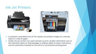 Ink-Jet Printers
 A computer-controlled array of ink nozzles can produce images on a moving
sheet or a web of paper.
 Simple ink-jet printers are used routinely to print variable information such as
the expiration dates on food packages or address labels on direct mail pieces,
and are sometimes installed on the end of a conventional printing press.
 