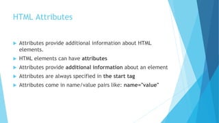 HTML Attributes
 Attributes provide additional information about HTML
elements.
 HTML elements can have attributes
 Attributes provide additional information about an element
 Attributes are always specified in the start tag
 Attributes come in name/value pairs like: name="value"
 
