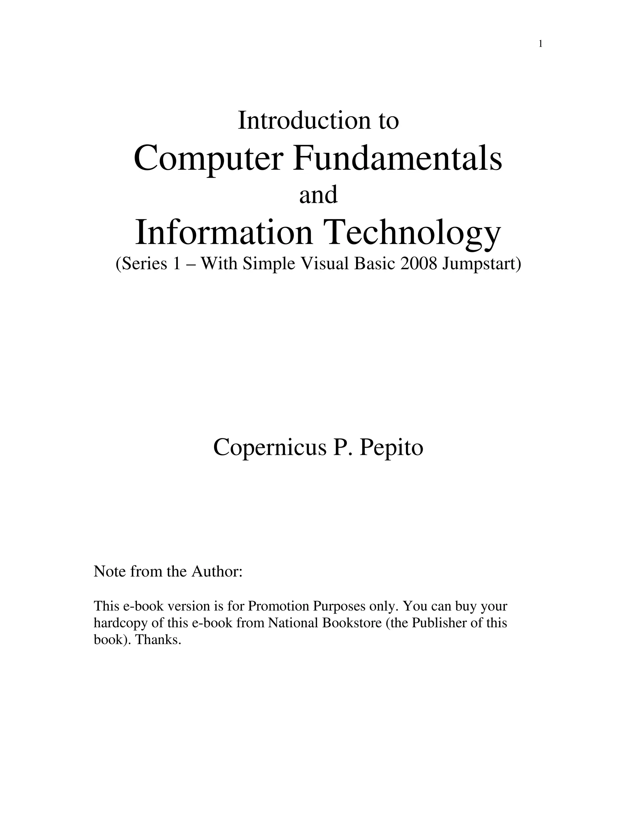 1
Introduction to
Computer Fundamentals
and
Information Technology
(Series 1 – With Simple Visual Basic 2008 Jumpstart)
Copernicus P. Pepito
Note from the Author:
This e-book version is for Promotion Purposes only. You can buy your
hardcopy of this e-book from National Bookstore (the Publisher of this
book). Thanks.
 