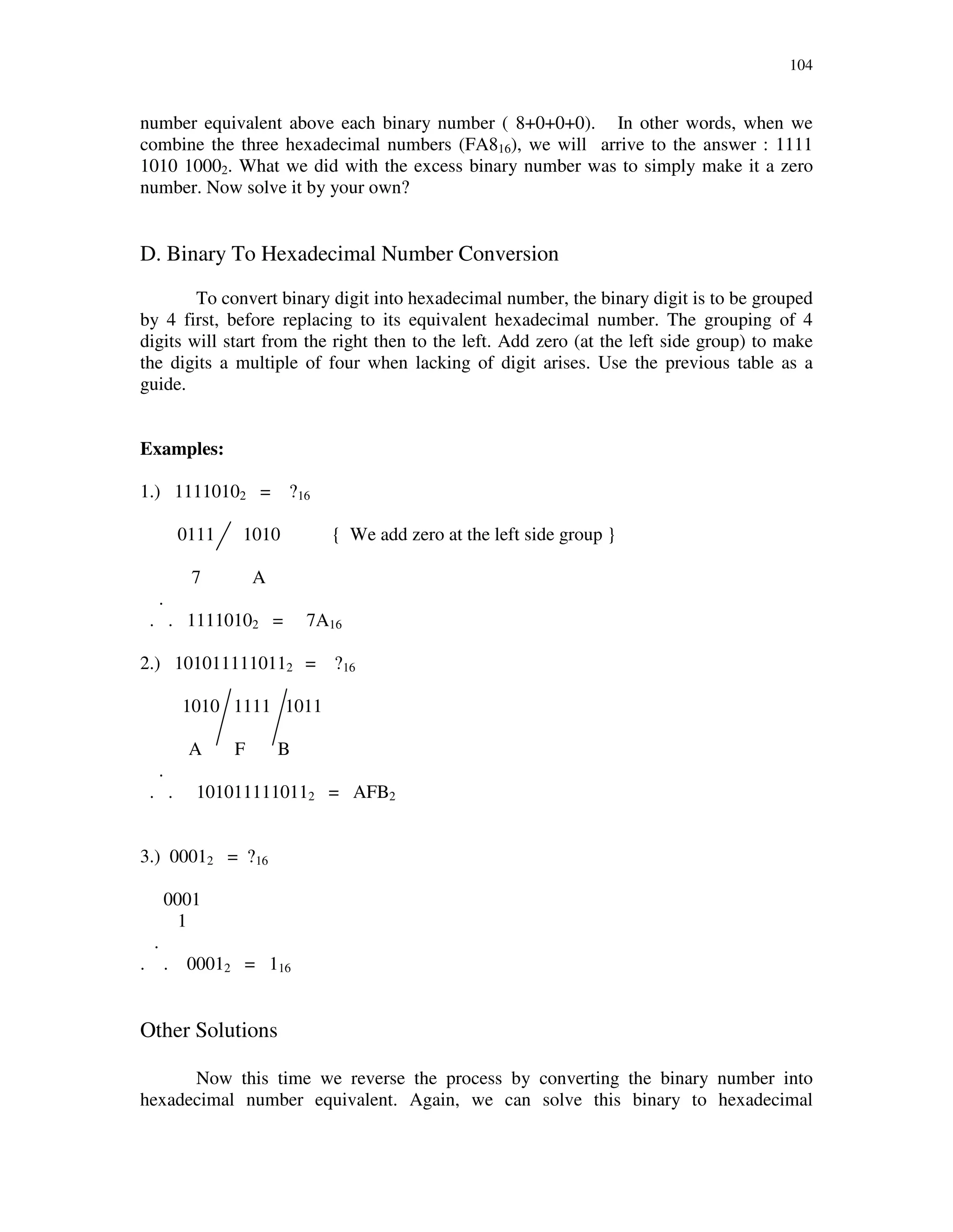 104
number equivalent above each binary number ( 8+0+0+0). In other words, when we
combine the three hexadecimal numbers (FA816), we will arrive to the answer : 1111
1010 10002. What we did with the excess binary number was to simply make it a zero
number. Now solve it by your own?
D. Binary To Hexadecimal Number Conversion
To convert binary digit into hexadecimal number, the binary digit is to be grouped
by 4 first, before replacing to its equivalent hexadecimal number. The grouping of 4
digits will start from the right then to the left. Add zero (at the left side group) to make
the digits a multiple of four when lacking of digit arises. Use the previous table as a
guide.
Examples:
1.) 11110102 = ?16
0111 1010 { We add zero at the left side group }
7 A
.
. . 11110102 = 7A16
2.) 1010111110112 = ?16
1010 1111 1011
A F B
.
. . 1010111110112 = AFB2
3.) 00012 = ?16
0001
1
.
. . 00012 = 116
Other Solutions
Now this time we reverse the process by converting the binary number into
hexadecimal number equivalent. Again, we can solve this binary to hexadecimal
 